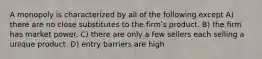 A monopoly is characterized by all of the following except A) there are no close substitutes to the firmʹs product. B) the firm has market power. C) there are only a few sellers each selling a unique product. D) entry barriers are high