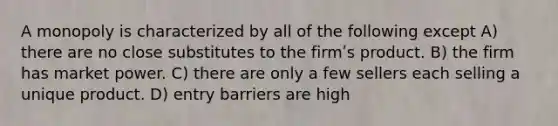 A monopoly is characterized by all of the following except A) there are no close substitutes to the firmʹs product. B) the firm has market power. C) there are only a few sellers each selling a unique product. D) entry barriers are high