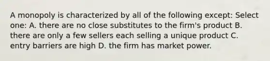 A monopoly is characterized by all of the following except: Select one: A. there are no close substitutes to the firm's product B. there are only a few sellers each selling a unique product C. entry barriers are high D. the firm has market power.