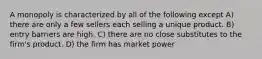 A monopoly is characterized by all of the following except A) there are only a few sellers each selling a unique product. B) entry barriers are high. C) there are no close substitutes to the firm's product. D) the firm has market power