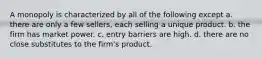 A monopoly is characterized by all of the following except a. there are only a few sellers, each selling a unique product. b. the firm has market power. c. entry barriers are high. d. there are no close substitutes to the firm's product.