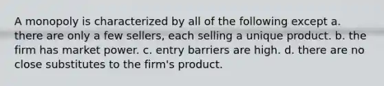 A monopoly is characterized by all of the following except a. there are only a few sellers, each selling a unique product. b. the firm has market power. c. entry barriers are high. d. there are no close substitutes to the firm's product.