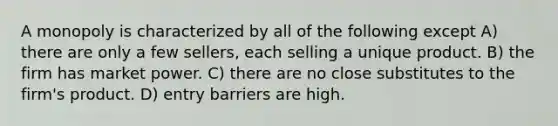 A monopoly is characterized by all of the following except A) there are only a few​ sellers, each selling a unique product. B) the firm has market power. C) there are no close substitutes to the​ firm's product. D) entry barriers are high.