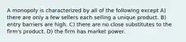 A monopoly is characterized by all of the following except A) there are only a few sellers each selling a unique product. B) entry barriers are high. C) there are no close substitutes to the firm's product. D) the firm has market power.