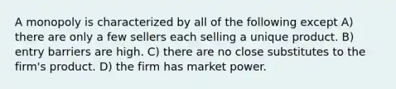 A monopoly is characterized by all of the following except A) there are only a few sellers each selling a unique product. B) entry barriers are high. C) there are no close substitutes to the firm's product. D) the firm has market power.