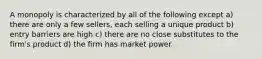 A monopoly is characterized by all of the following except a) there are only a few sellers, each selling a unique product b) entry barriers are high c) there are no close substitutes to the firm's product d) the firm has market power.