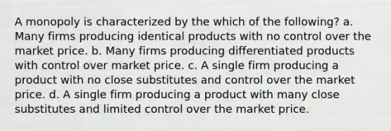 A monopoly is characterized by the which of the following? a. Many firms producing identical products with no control over the market price. b. Many firms producing differentiated products with control over market price. c. A single firm producing a product with no close substitutes and control over the market price. d. A single firm producing a product with many close substitutes and limited control over the market price.