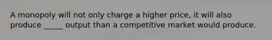 A monopoly will not only charge a higher price, it will also produce _____ output than a competitive market would produce.