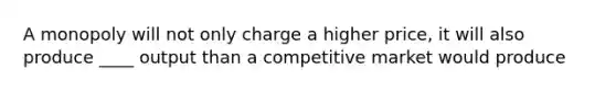 A monopoly will not only charge a higher price, it will also produce ____ output than a competitive market would produce