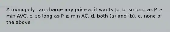 A monopoly can charge any price a. it wants to. b. so long as P ≥ min AVC. c. so long as P ≥ min AC. d. both (a) and (b). e. none of the above