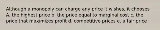 Although a monopoly can charge any price it wishes, it chooses A. the highest price b. the price equal to marginal cost c. the price that maximizes profit d. competitive prices e. a fair price