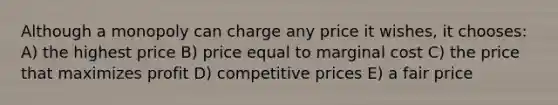 Although a monopoly can charge any price it wishes, it chooses: A) the highest price B) price equal to marginal cost C) the price that maximizes profit D) competitive prices E) a fair price