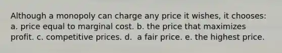 Although a monopoly can charge any price it wishes, it chooses:​ a. ​price equal to marginal cost. b. ​the price that maximizes profit. c. ​competitive prices. d. ​ a fair price. e. ​the highest price.