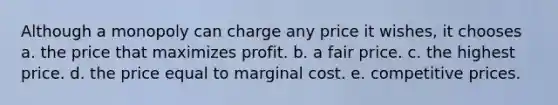 Although a monopoly can charge any price it wishes, it chooses a. the price that maximizes profit. b. a fair price. c. the highest price. d. the price equal to marginal cost. e. competitive prices.