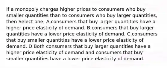 If a monopoly charges higher prices to consumers who buy smaller quantities than to consumers who buy larger quantities, then Select one: A.consumers that buy larger quantities have a higher price elasticity of demand. B.consumers that buy larger quantities have a lower price elasticity of demand. C.consumers that buy smaller quantities have a lower price elasticity of demand. D.Both consumers that buy larger quantities have a higher price elasticity of demand and consumers that buy smaller quantities have a lower price elasticity of demand.