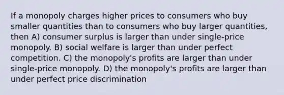 If a monopoly charges higher prices to consumers who buy smaller quantities than to consumers who buy larger quantities, then A) consumer surplus is larger than under single-price monopoly. B) social welfare is larger than under perfect competition. C) the monopoly's profits are larger than under single-price monopoly. D) the monopoly's profits are larger than under perfect price discrimination