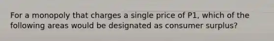 For a monopoly that charges a single price of P1, which of the following areas would be designated as consumer surplus?