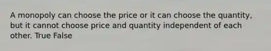 A monopoly can choose the price or it can choose the quantity, but it cannot choose price and quantity independent of each other. True False