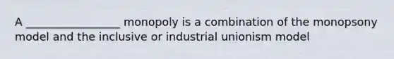 A _________________ monopoly is a combination of the monopsony model and the inclusive or industrial unionism model