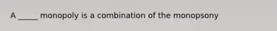 A _____ monopoly is a combination of the monopsony