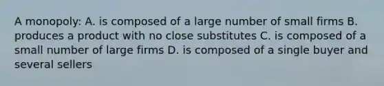 A monopoly: A. is composed of a large number of small firms B. produces a product with no close substitutes C. is composed of a small number of large firms D. is composed of a single buyer and several sellers