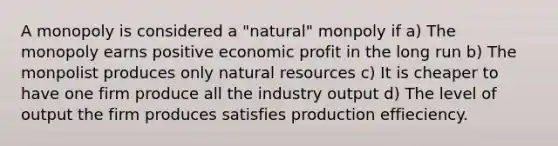 A monopoly is considered a "natural" monpoly if a) The monopoly earns positive economic profit in the long run b) The monpolist produces only natural resources c) It is cheaper to have one firm produce all the industry output d) The level of output the firm produces satisfies production effieciency.