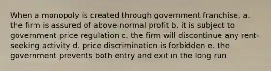 When a monopoly is created through government franchise, a. the firm is assured of above-normal profit b. it is subject to government price regulation c. the firm will discontinue any rent-seeking activity d. price discrimination is forbidden e. the government prevents both entry and exit in the long run