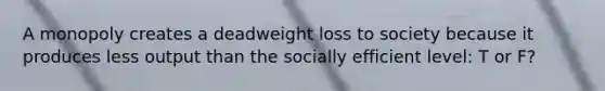 A monopoly creates a deadweight loss to society because it produces less output than the socially efficient level: T or F?