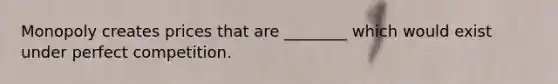 Monopoly creates prices that are ________ which would exist under perfect competition.
