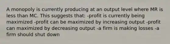 A monopoly is currently producing at an output level where MR is less than MC. This suggests that: -profit is currently being maximized -profit can be maximized by increasing output -profit can maximized by decreasing output -a firm is making losses -a firm should shut down