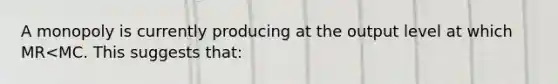 A monopoly is currently producing at the output level at which MR<MC. This suggests that: