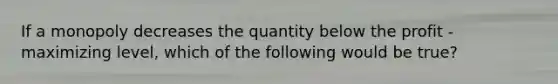 If a monopoly decreases the quantity below the profit - maximizing level, which of the following would be true?