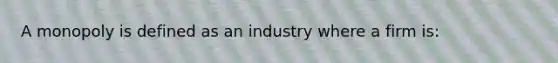 A monopoly is defined as an industry where a firm is: