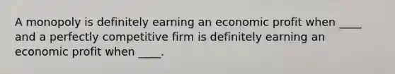 A monopoly is definitely earning an economic profit when ____ and a perfectly competitive firm is definitely earning an economic profit when ____.