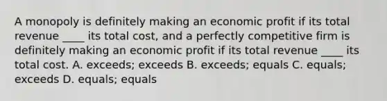 A monopoly is definitely making an economic profit if its total revenue​ ____ its total​ cost, and a perfectly competitive firm is definitely making an economic profit if its total revenue​ ____ its total cost. A. exceeds; exceeds B. exceeds; equals C. equals; exceeds D. equals; equals