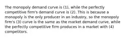 The monopoly demand curve is (1), while the perfectly competitive firm's demand curve is (2). This is because a monopoly is the only producer in an industry, so the monopoly firm's (3) curve is the same as the market demand curve, while the perfectly competitive firm produces in a market with (4) competitors.