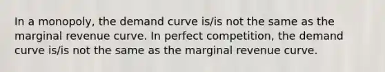 In a monopoly, the demand curve is/is not the same as the marginal revenue curve. In perfect competition, the demand curve is/is not the same as the marginal revenue curve.