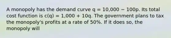 A monopoly has the demand curve q = 10,000 − 100p. Its total cost function is c(q) = 1,000 + 10q. The government plans to tax the monopoly's profits at a rate of 50%. If it does so, the monopoly will