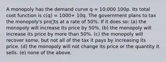 A monopoly has the demand curve q = 10;000 100p. Its total cost function is c(q) = 1000+ 10q. The government plans to tax the monopoly's prots at a rate of 50%. If it does so: (a) the monopoly will increase its price by 50%. (b) the monopoly will increase its price by more than 50%. (c) the monopoly will recover some, but not all of the tax it pays by increasing its price. (d) the monopoly will not change its price or the quantity it sells. (e) none of the above.