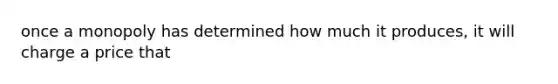 once a monopoly has determined how much it produces, it will charge a price that