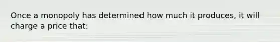 Once a monopoly has determined how much it produces, it will charge a price that: