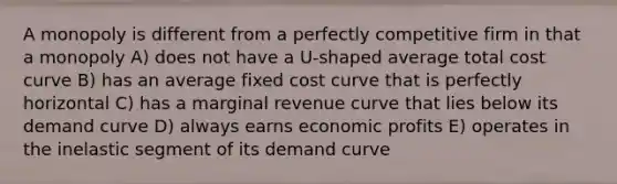 A monopoly is different from a perfectly competitive firm in that a monopoly A) does not have a U-shaped average total cost curve B) has an average fixed cost curve that is perfectly horizontal C) has a marginal revenue curve that lies below its demand curve D) always earns economic profits E) operates in the inelastic segment of its demand curve