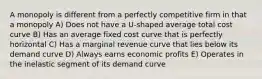 A monopoly is different from a perfectly competitive firm in that a monopoly A) Does not have a U-shaped average total cost curve B) Has an average fixed cost curve that is perfectly horizontal C) Has a marginal revenue curve that lies below its demand curve D) Always earns economic profits E) Operates in the inelastic segment of its demand curve