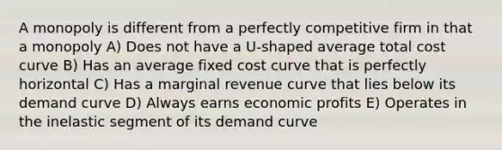 A monopoly is different from a perfectly competitive firm in that a monopoly A) Does not have a U-shaped average total cost curve B) Has an average fixed cost curve that is perfectly horizontal C) Has a marginal revenue curve that lies below its demand curve D) Always earns economic profits E) Operates in the inelastic segment of its demand curve