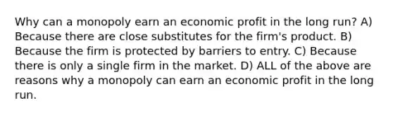 Why can a monopoly earn an economic profit in the long run? A) Because there are close substitutes for the firm's product. B) Because the firm is protected by barriers to entry. C) Because there is only a single firm in the market. D) ALL of the above are reasons why a monopoly can earn an economic profit in the long run.