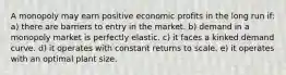 A monopoly may earn positive economic profits in the long run if: a) there are barriers to entry in the market. b) demand in a monopoly market is perfectly elastic. c) it faces a kinked demand curve. d) it operates with constant returns to scale. e) it operates with an optimal plant size.