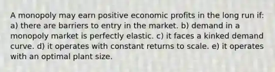 A monopoly may earn positive economic profits in the long run if: a) there are barriers to entry in the market. b) demand in a monopoly market is perfectly elastic. c) it faces a kinked demand curve. d) it operates with constant returns to scale. e) it operates with an optimal plant size.