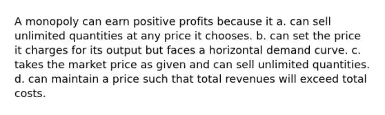 A monopoly can earn positive profits because it a. can sell unlimited quantities at any price it chooses. b. can set the price it charges for its output but faces a horizontal demand curve. c. takes the market price as given and can sell unlimited quantities. d. can maintain a price such that total revenues will exceed total costs.