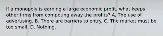 If a monopoly is earning a large economic profit, what keeps other firms from competing away the profits? A. The use of advertising. B. There are barriers to entry. C. The market must be too small. D. Nothing.