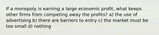 If a monopoly is earning a large economic profit, what keeps other firms from competing away the profits? a) the use of advertising b) there are barriers to entry c) the market must be too small d) nothing